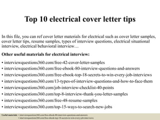 Top 10 electrical cover letter tips
In this file, you can ref cover letter materials for electrical such as cover letter samples,
cover letter tips, resume samples, types of interview questions, electrical situational
interview, electrical behavioral interview…
Other useful materials for electrical interview:
• interviewquestions360.com/free-42-cover-letter-samples
• interviewquestions360.com/free-ebook-80-interview-questions-and-answers
• interviewquestions360.com/free-ebook-top-18-secrets-to-win-every-job-interviews
• interviewquestions360.com/13-types-of-interview-questions-and-how-to-face-them
• interviewquestions360.com/job-interview-checklist-40-points
• interviewquestions360.com/top-8-interview-thank-you-letter-samples
• interviewquestions360.com/free-48-resume-samples
• interviewquestions360.com/top-15-ways-to-search-new-jobs
Useful materials: • interviewquestions360.com/free-ebook-80-interview-questions-and-answers
• interviewquestions360.com/free-ebook-top-18-secrets-to-win-every-job-interviews
 