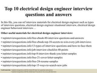 Top 10 electrical design engineer interview
questions and answers
In this file, you can ref interview materials for electrical design engineer such as types
of interview questions, electrical design engineer situational interview, electrical design
engineer behavioral interview…
Other useful materials for electrical design engineer interview:
• topinterviewquestions.info/free-ebook-80-interview-questions-and-answers
• topinterviewquestions.info/free-ebook-top-18-secrets-to-win-every-job-interviews
• topinterviewquestions.info/13-types-of-interview-questions-and-how-to-face-them
• topinterviewquestions.info/job-interview-checklist-40-points
• topinterviewquestions.info/top-8-interview-thank-you-letter-samples
• topinterviewquestions.info/free-21-cover-letter-samples
• topinterviewquestions.info/free-24-resume-samples
• topinterviewquestions.info/top-15-ways-to-search-new-jobs
Useful materials: • topinterviewquestions.info/free-ebook-80-interview-questions-and-answers
• topinterviewquestions.info/free-ebook-top-18-secrets-to-win-every-job-interviews
 