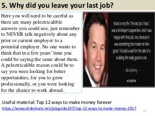 5. Why did you leave your last job?
Here you will need to be careful as
there are many pelectricalible
answers you could use, just remember
to NEVER talk negatively about any
prior or current employer to a
potential employer. No one wants to
think that in a few years‟ time you
could be saying the same about them.
A pelectricalible reason could be to
say you were looking for better
opportunities, for you to grow
professionally, or you were looking
for the chance to work abroad.
10
https://www.slideshare.net/jobguide247/top-12-ways-to-make-money-2017
Useful material: Top 12 ways to make money forever
 