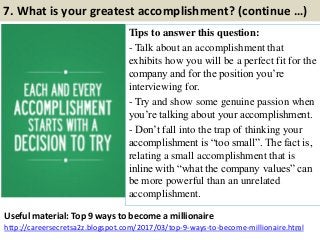 7. What is your greatest accomplishment? (continue …)
Tips to answer this question:
- Talk about an accomplishment that
exhibits how you will be a perfect fit for the
company and for the position you‟re
interviewing for.
- Try and show some genuine passion when
you‟re talking about your accomplishment.
- Don‟t fall into the trap of thinking your
accomplishment is “too small”. The fact is,
relating a small accomplishment that is
inline with “what the company values” can
be more powerful than an unrelated
accomplishment.
13
Useful material: Top 9 ways to become a millionaire
http://careersecretsa2z.blogspot.com/2017/03/top-9-ways-to-become-millionaire.html
 