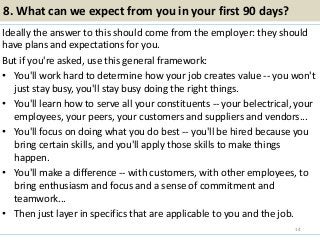 8. What can we expect from you in your first 90 days?
Ideally the answer to this should come from the employer: they should
have plans and expectations for you.
But if you're asked, use this general framework:
• You'll work hard to determine how your job creates value -- you won't
just stay busy, you'll stay busy doing the right things.
• You'll learn how to serve all your constituents -- your belectrical, your
employees, your peers, your customers and suppliers and vendors...
• You'll focus on doing what you do best -- you'll be hired because you
bring certain skills, and you'll apply those skills to make things
happen.
• You'll make a difference -- with customers, with other employees, to
bring enthusiasm and focus and a sense of commitment and
teamwork...
• Then just layer in specifics that are applicable to you and the job.
14
 