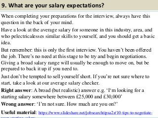 9. What are your salary expectations?
When completing your preparations for the interview, always have this
question in the back of your mind.
Have a look at the average salary for someone in this industry, area, and
who pelectricalesses similar skills to yourself, and you should get a basic
idea.
But remember: this is only the first interview. You haven‟t been offered
the job. There‟s no need at this stage to be try and begin negotiations.
Giving a broad salary range will usually be enough to move on, but be
prepared to back it up if you need to.
Just don‟t be tempted to sell yourself short. If you‟re not sure where to
start, take a look at our average salary checker.
Right answer: A broad (but realistic) answer e.g. „I„m looking for a
starting salary somewhere between £25,000 and £30,000‟
Wrong answer: „I‟m not sure. How much are you on?‟
Useful material: https://www.slideshare.net/jobsearchtipsa2z/10-tips-to-negotiate-15
 