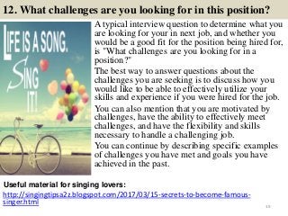 12. What challenges are you looking for in this position?
A typical interview question to determine what you
are looking for your in next job, and whether you
would be a good fit for the position being hired for,
is "What challenges are you looking for in a
position?"
The best way to answer questions about the
challenges you are seeking is to discuss how you
would like to be able to effectively utilize your
skills and experience if you were hired for the job.
You can also mention that you are motivated by
challenges, have the ability to effectively meet
challenges, and have the flexibility and skills
necessary to handle a challenging job.
You can continue by describing specific examples
of challenges you have met and goals you have
achieved in the past.
http://singingtipsa2z.blogspot.com/2017/03/15-secrets-to-become-famous-
singer.html
Useful material for singing lovers:
19
 