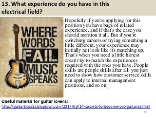 13. What experience do you have in this
electrical field?
Hopefully if you're applying for this
position you have bags of related
experience, and if that's the case you
should mention it all. But if you're
switching careers or trying something a
little different, your experience may
initially not look like it's matching up.
That's when you need a little honest
creativity to match the experiences
required with the ones you have. People
skills are people skills after all, you just
need to show how customer service skills
can apply to internal management
positions, and so on.
http://guitartipsa2z.blogspot.com/2017/03/14-secrets-to-become-pro-guitarist.html
Useful material for guitar lovers:
20
 