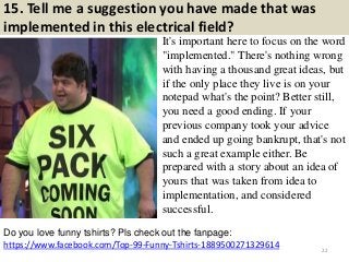 15. Tell me a suggestion you have made that was
implemented in this electrical field?
It's important here to focus on the word
"implemented." There's nothing wrong
with having a thousand great ideas, but
if the only place they live is on your
notepad what's the point? Better still,
you need a good ending. If your
previous company took your advice
and ended up going bankrupt, that's not
such a great example either. Be
prepared with a story about an idea of
yours that was taken from idea to
implementation, and considered
successful.
https://www.facebook.com/Top-99-Funny-Tshirts-1889500271329614
Do you love funny tshirts? Pls check out the fanpage:
22
 