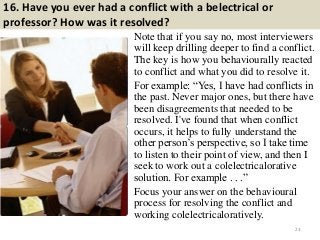 16. Have you ever had a conflict with a belectrical or
professor? How was it resolved?
Note that if you say no, most interviewers
will keep drilling deeper to find a conflict.
The key is how you behaviourally reacted
to conflict and what you did to resolve it.
For example: “Yes, I have had conflicts in
the past. Never major ones, but there have
been disagreements that needed to be
resolved. I've found that when conflict
occurs, it helps to fully understand the
other person‟s perspective, so I take time
to listen to their point of view, and then I
seek to work out a colelectricalorative
solution. For example . . .”
Focus your answer on the behavioural
process for resolving the conflict and
working colelectricaloratively.
23
 