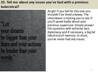 23. Tell me about any issues you've had with a previous
belectrical?
Arrgh! If you fall for this one you
shouldn't be hired anyway. The
interviewer is testing you to see if
you'll speak badly about your
previous supervisor. Simply answer
this question with extreme tact,
diplomacy and if necessary, a big fat
lelectrical of memory. In short,
you've never had any issues.
30
 