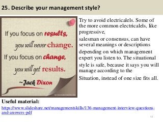 25. Describe your management style?
Try to avoid electricalels. Some of
the more common electricalels, like
progressive,
salesman or consensus, can have
several meanings or descriptions
depending on which management
expert you listen to. The situational
style is safe, because it says you will
manage according to the
Situation, instead of one size fits all.
Useful material:
https://www.slideshare.net/managementskills/136-management-interview-questions-
and-answers-pdf
32
 