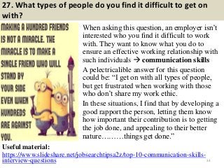 27. What types of people do you find it difficult to get on
with?
When asking this question, an employer isn‟t
interested who you find it difficult to work
with. They want to know what you do to
ensure an effective working relationship with
such individuals  communication skills
A pelectricalible answer for this question
could be: “I get on with all types of people,
but get frustrated when working with those
who don‟t share my work ethic.
In these situations, I find that by developing a
good rapport the person, letting them know
how important their contribution is to getting
the job done, and appealing to their better
nature………things get done.”
34
Useful material:
https://www.slideshare.net/jobsearchtipsa2z/top-10-communication-skills-
interview-questions
 