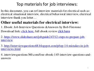 Top materials for job interviews:
In this document, you can ref interview materials for electrical such as:
electrical situational interview, electrical behavioral interview, electrical
interview thank you letter…
Other useful materials for electrical interview:
1. Ebook: Job Interview Questions &Answers by Bob Firestone
Download link: click here, full ebook review click here
2. https://www.slideshare.net/jobguide247/12-steps-to-prepare-job-
interview
3. http://interviewquestions68.blogspot.com/p/top-14-mistakes-in-job-
interviews.html
4. interviewquestions360.com/free-ebook-145-interview-questions-and-
answers
4
 