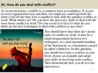 34. How do you deal with conflict?
As everyone knows, conflict is a common issue at workplace. It occurs
in every organization now and then. An employee cannot perform his
duties well all the time if he is unable to deal with the smallest conflict at
work. What about you? Do you have the necessary skills to deal with the
most basic conflict at work? Do you avoid it or face it? what do you
think are the best techniques to deal with conflicts at any time?
41
You should know that there are various
types of conflict at work. It may be a
small disagreement between two
colleagues, or a total misunderstanding
of the belectrical, or a frustration caused
by other‟s behavior. In this question,
you should first state a conflict at your
level, choose an example and adopt
your skills in resolving such conflict.
Then demonstrate how you do it to the
interviewer.
 
