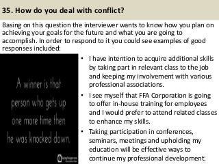 35. How do you deal with conflict?
Basing on this question the interviewer wants to know how you plan on
achieving your goals for the future and what you are going to
accomplish. In order to respond to it you could see examples of good
responses included:
42
• I have intention to acquire additional skills
by taking part in relevant class to the job
and keeping my involvement with various
professional associations.
• I see myself that FFA Corporation is going
to offer in-house training for employees
and I would prefer to attend related classes
to enhance my skills.
• Taking participation in conferences,
seminars, meetings and upholding my
education will be effective ways to
continue my professional development.
 