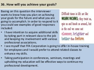 36. How will you achieve your goals?
Basing on this question the interviewer
wants to know how you plan on achieving
your goals for the future and what you are
going to accomplish. In order to respond to it
you could see examples of good responses
included:
• I have intention to acquire additional skills
by taking part in relevant class to the job
and keeping my involvement with various
professional associations.
43
• I see myself that FFA Corporation is going to offer in-house training
for employees and I would prefer to attend related classes to
enhance my skills.
• Taking participation in conferences, seminars, meetings and
upholding my education will be effective ways to continue my
professional development.
 