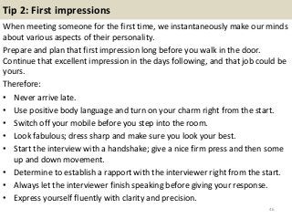 Tip 2: First impressions
When meeting someone for the first time, we instantaneously make our minds
about various aspects of their personality.
Prepare and plan that first impression long before you walk in the door.
Continue that excellent impression in the days following, and that job could be
yours.
Therefore:
• Never arrive late.
• Use positive body language and turn on your charm right from the start.
• Switch off your mobile before you step into the room.
• Look fabulous; dress sharp and make sure you look your best.
• Start the interview with a handshake; give a nice firm press and then some
up and down movement.
• Determine to establish a rapport with the interviewer right from the start.
• Always let the interviewer finish speaking before giving your response.
• Express yourself fluently with clarity and precision.
46
 