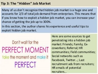 Tip 3: The “Hidden” Job Market
Many of us don’t recognize that hidden job market is a huge one and
accounts for 2/3 of total job demand from enterprises. This means that
if you know how to exploit a hidden job market, you can increase your
chance of getting the job up to 300%.
In this section, the author shares his experience and useful tips to
exploit hidden job market.
47
Here are some sources to get
penetrating into a hidden job
market: Friends; Family; Ex-
coworkers; Referral; HR
communities; Field communities;
Social networks such as
Facebook, Twitter…; Last
recruitment ads from recruiters;
HR emails of potential
recruiters…
 