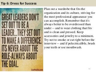 Tip 6: Dress for Success
Plan out a wardrobe that fits the
organization and its culture, striving for
the most professional appearance you
can accomplish. Remember that it's
always better to be overdressed than
under -- and to wear clothing that fits
and is clean and pressed. Keep
accessories and jewelry to a minimum.
Try not to smoke or eat right before the
interview -- and if pelectricalible, brush
your teeth or use mouthwash.
50
 