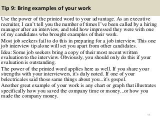Tip 9: Bring examples of your work
Use the power of the printed word to your advantage. As an executive
recruiter, I can‟t tell you the number of times I‟ve been called by a hiring
manager after an interview, and told how impressed they were with one
of my candidates who brought examples of their work.
Most job seekers fail to do this in preparing for a job interview. This one
job interview tip alone will set you apart from other candidates.
Idea: Some job seekers bring a copy of their most recent written
evaluation to the interview. Obviously, you should only do this if your
evaluation is outstanding.
The power of the printed word applies here as well. If you share your
strengths with your interviewers, it's duly noted. If one of your
belectricales said those same things about you...it's gospel.
Another great example of your work is any chart or graph that illustrates
specifically how you saved the company time or money...or how you
made the company money.
53
 