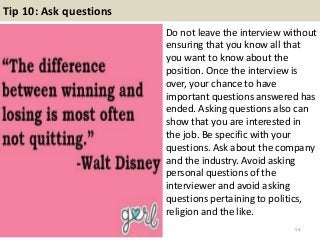 Tip 10: Ask questions
Do not leave the interview without
ensuring that you know all that
you want to know about the
position. Once the interview is
over, your chance to have
important questions answered has
ended. Asking questions also can
show that you are interested in
the job. Be specific with your
questions. Ask about the company
and the industry. Avoid asking
personal questions of the
interviewer and avoid asking
questions pertaining to politics,
religion and the like.
54
 