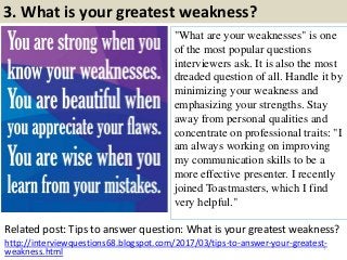3. What is your greatest weakness?
"What are your weaknesses" is one
of the most popular questions
interviewers ask. It is also the most
dreaded question of all. Handle it by
minimizing your weakness and
emphasizing your strengths. Stay
away from personal qualities and
concentrate on professional traits: "I
am always working on improving
my communication skills to be a
more effective presenter. I recently
joined Toastmasters, which I find
very helpful."
Related post: Tips to answer question: What is your greatest weakness?
7
http://interviewquestions68.blogspot.com/2017/03/tips-to-answer-your-greatest-
weakness.html
 