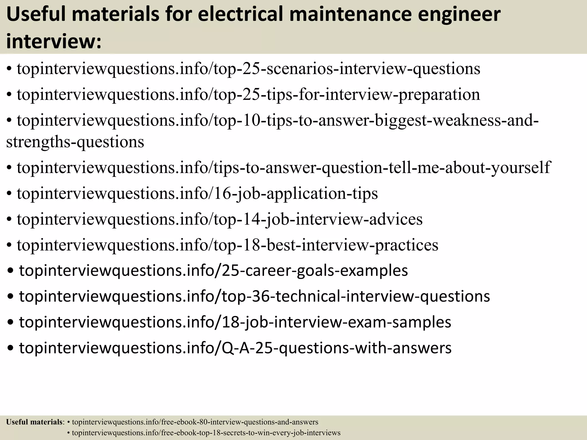 Useful materials for electrical maintenance engineer
interview:
• topinterviewquestions.info/top-25-scenarios-interview-questions
• topinterviewquestions.info/top-25-tips-for-interview-preparation
• topinterviewquestions.info/top-10-tips-to-answer-biggest-weakness-and-
strengths-questions
• topinterviewquestions.info/tips-to-answer-question-tell-me-about-yourself
• topinterviewquestions.info/16-job-application-tips
• topinterviewquestions.info/top-14-job-interview-advices
• topinterviewquestions.info/top-18-best-interview-practices
• topinterviewquestions.info/25-career-goals-examples
• topinterviewquestions.info/top-36-technical-interview-questions
• topinterviewquestions.info/18-job-interview-exam-samples
• topinterviewquestions.info/Q-A-25-questions-with-answers
Useful materials: • topinterviewquestions.info/free-ebook-80-interview-questions-and-answers
• topinterviewquestions.info/free-ebook-top-18-secrets-to-win-every-job-interviews
 