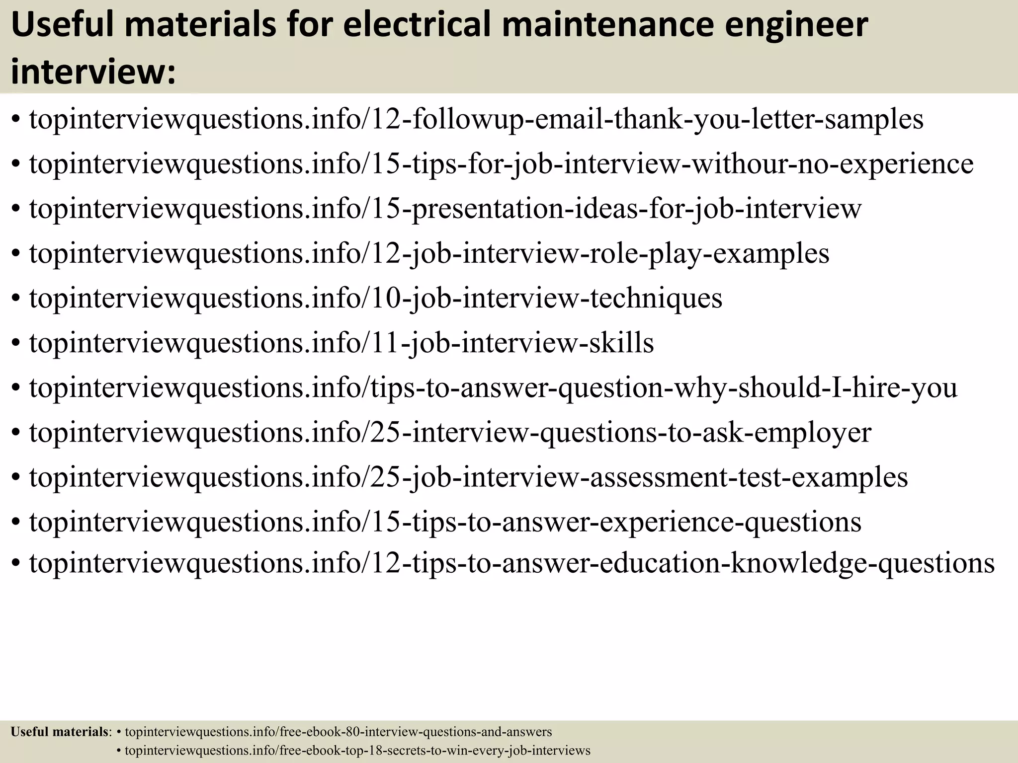 Useful materials for electrical maintenance engineer
interview:
• topinterviewquestions.info/12-followup-email-thank-you-letter-samples
• topinterviewquestions.info/15-tips-for-job-interview-withour-no-experience
• topinterviewquestions.info/15-presentation-ideas-for-job-interview
• topinterviewquestions.info/12-job-interview-role-play-examples
• topinterviewquestions.info/10-job-interview-techniques
• topinterviewquestions.info/11-job-interview-skills
• topinterviewquestions.info/tips-to-answer-question-why-should-I-hire-you
• topinterviewquestions.info/25-interview-questions-to-ask-employer
• topinterviewquestions.info/25-job-interview-assessment-test-examples
• topinterviewquestions.info/15-tips-to-answer-experience-questions
• topinterviewquestions.info/12-tips-to-answer-education-knowledge-questions
Useful materials: • topinterviewquestions.info/free-ebook-80-interview-questions-and-answers
• topinterviewquestions.info/free-ebook-top-18-secrets-to-win-every-job-interviews
 