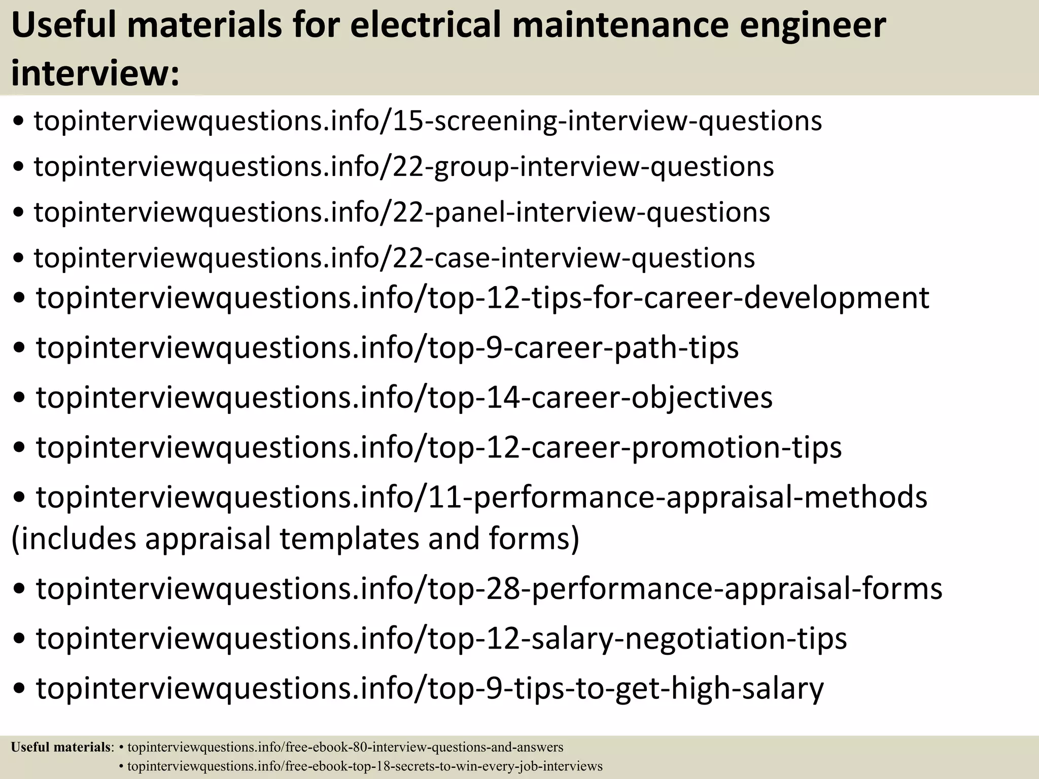 Useful materials for electrical maintenance engineer
interview:
• topinterviewquestions.info/15-screening-interview-questions
• topinterviewquestions.info/22-group-interview-questions
• topinterviewquestions.info/22-panel-interview-questions
• topinterviewquestions.info/22-case-interview-questions
• topinterviewquestions.info/top-12-tips-for-career-development
• topinterviewquestions.info/top-9-career-path-tips
• topinterviewquestions.info/top-14-career-objectives
• topinterviewquestions.info/top-12-career-promotion-tips
• topinterviewquestions.info/11-performance-appraisal-methods
(includes appraisal templates and forms)
• topinterviewquestions.info/top-28-performance-appraisal-forms
• topinterviewquestions.info/top-12-salary-negotiation-tips
• topinterviewquestions.info/top-9-tips-to-get-high-salary
Useful materials: • topinterviewquestions.info/free-ebook-80-interview-questions-and-answers
• topinterviewquestions.info/free-ebook-top-18-secrets-to-win-every-job-interviews
 