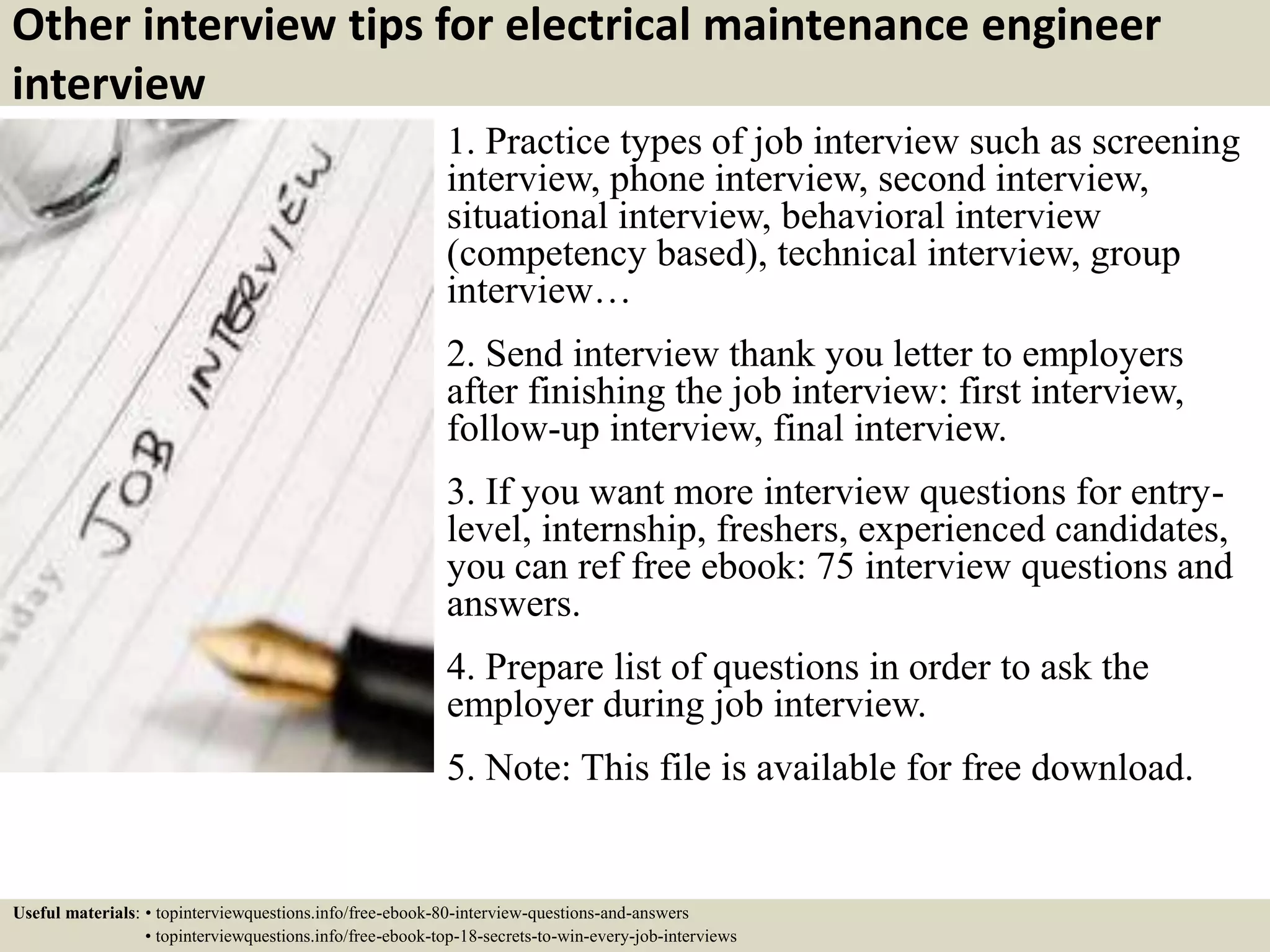 Other interview tips for electrical maintenance engineer
interview
1. Practice types of job interview such as screening
interview, phone interview, second interview,
situational interview, behavioral interview
(competency based), technical interview, group
interview…
2. Send interview thank you letter to employers
after finishing the job interview: first interview,
follow-up interview, final interview.
3. If you want more interview questions for entry-
level, internship, freshers, experienced candidates,
you can ref free ebook: 75 interview questions and
answers.
4. Prepare list of questions in order to ask the
employer during job interview.
5. Note: This file is available for free download.
Useful materials: • topinterviewquestions.info/free-ebook-80-interview-questions-and-answers
• topinterviewquestions.info/free-ebook-top-18-secrets-to-win-every-job-interviews
 