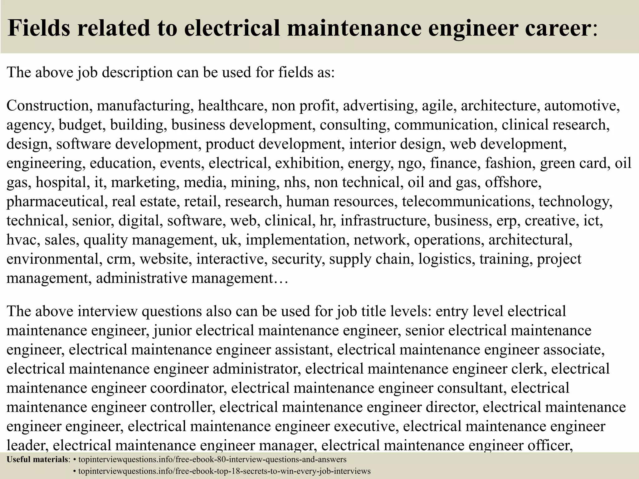 Fields related to electrical maintenance engineer career:
The above job description can be used for fields as:
Construction, manufacturing, healthcare, non profit, advertising, agile, architecture, automotive,
agency, budget, building, business development, consulting, communication, clinical research,
design, software development, product development, interior design, web development,
engineering, education, events, electrical, exhibition, energy, ngo, finance, fashion, green card, oil
gas, hospital, it, marketing, media, mining, nhs, non technical, oil and gas, offshore,
pharmaceutical, real estate, retail, research, human resources, telecommunications, technology,
technical, senior, digital, software, web, clinical, hr, infrastructure, business, erp, creative, ict,
hvac, sales, quality management, uk, implementation, network, operations, architectural,
environmental, crm, website, interactive, security, supply chain, logistics, training, project
management, administrative management…
The above interview questions also can be used for job title levels: entry level electrical
maintenance engineer, junior electrical maintenance engineer, senior electrical maintenance
engineer, electrical maintenance engineer assistant, electrical maintenance engineer associate,
electrical maintenance engineer administrator, electrical maintenance engineer clerk, electrical
maintenance engineer coordinator, electrical maintenance engineer consultant, electrical
maintenance engineer controller, electrical maintenance engineer director, electrical maintenance
engineer engineer, electrical maintenance engineer executive, electrical maintenance engineer
leader, electrical maintenance engineer manager, electrical maintenance engineer officer,
electrical maintenance engineer specialist, electrical maintenance engineer supervisor, VPUseful materials: • topinterviewquestions.info/free-ebook-80-interview-questions-and-answers
• topinterviewquestions.info/free-ebook-top-18-secrets-to-win-every-job-interviews
 