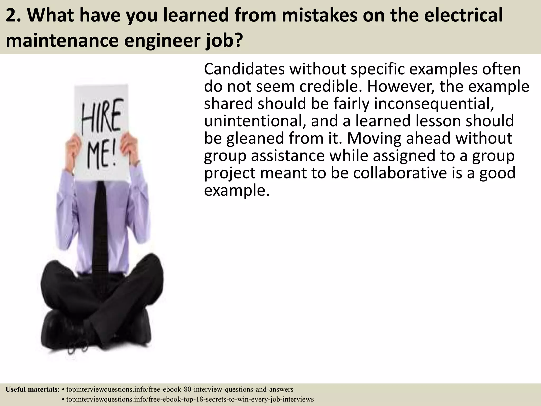 2. What have you learned from mistakes on the electrical
maintenance engineer job?
Candidates without specific examples often
do not seem credible. However, the example
shared should be fairly inconsequential,
unintentional, and a learned lesson should
be gleaned from it. Moving ahead without
group assistance while assigned to a group
project meant to be collaborative is a good
example.
Useful materials: • topinterviewquestions.info/free-ebook-80-interview-questions-and-answers
• topinterviewquestions.info/free-ebook-top-18-secrets-to-win-every-job-interviews
 