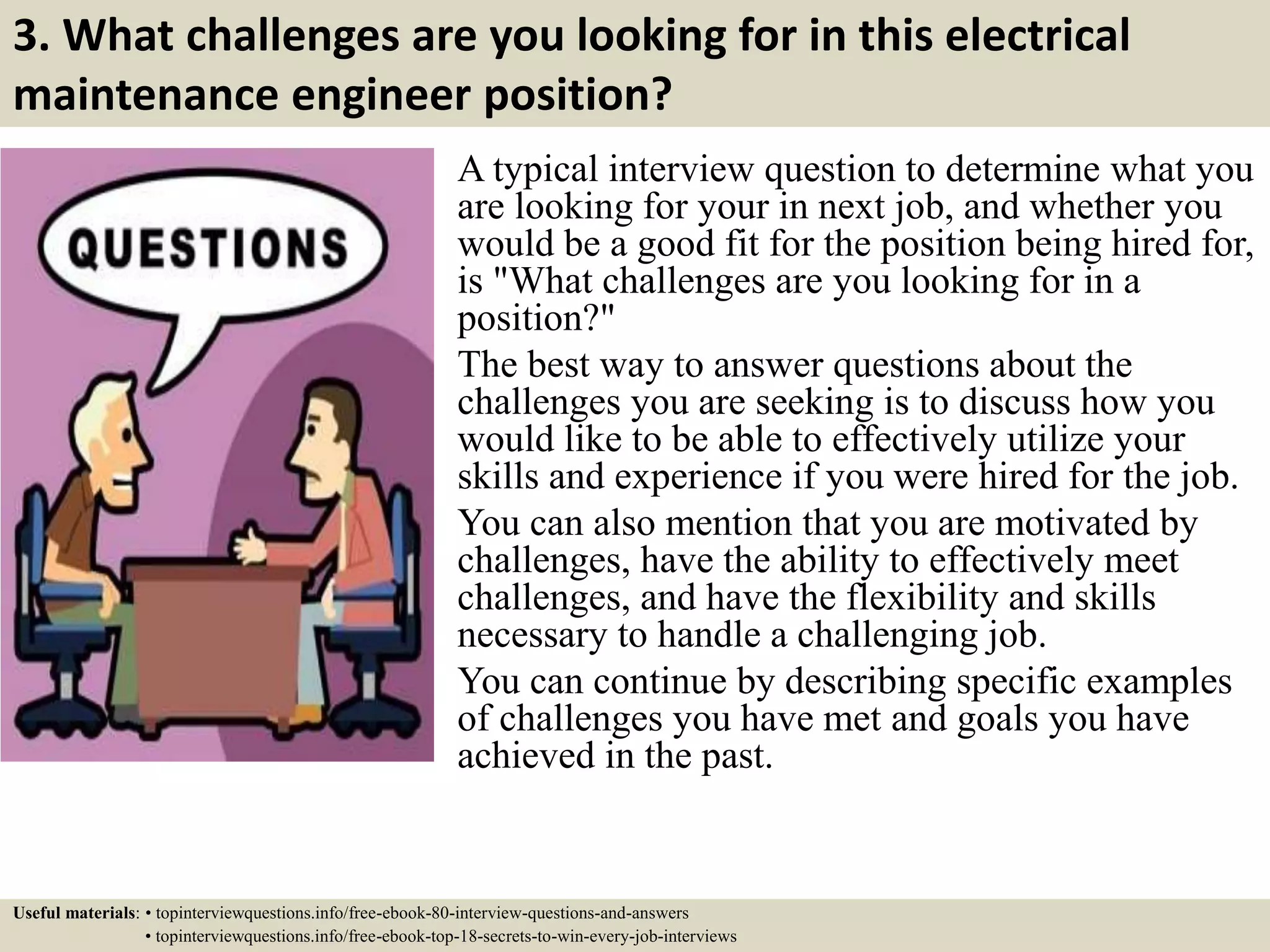 3. What challenges are you looking for in this electrical
maintenance engineer position?
A typical interview question to determine what you
are looking for your in next job, and whether you
would be a good fit for the position being hired for,
is "What challenges are you looking for in a
position?"
The best way to answer questions about the
challenges you are seeking is to discuss how you
would like to be able to effectively utilize your
skills and experience if you were hired for the job.
You can also mention that you are motivated by
challenges, have the ability to effectively meet
challenges, and have the flexibility and skills
necessary to handle a challenging job.
You can continue by describing specific examples
of challenges you have met and goals you have
achieved in the past.
Useful materials: • topinterviewquestions.info/free-ebook-80-interview-questions-and-answers
• topinterviewquestions.info/free-ebook-top-18-secrets-to-win-every-job-interviews
 