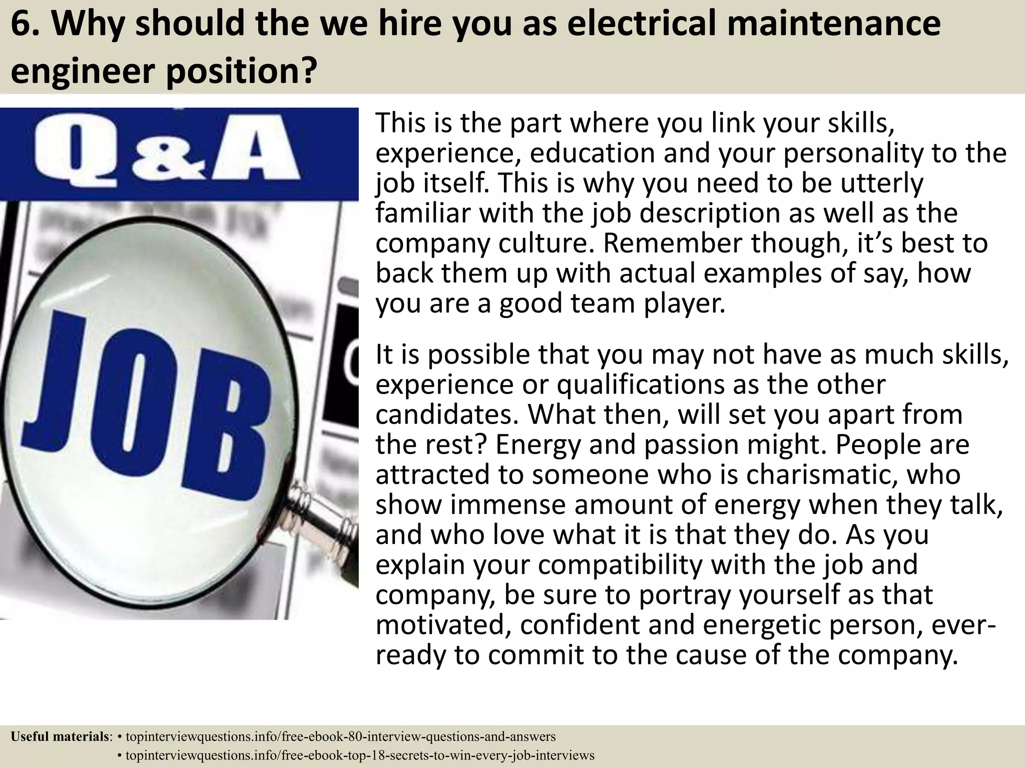 6. Why should the we hire you as electrical maintenance
engineer position?
This is the part where you link your skills,
experience, education and your personality to the
job itself. This is why you need to be utterly
familiar with the job description as well as the
company culture. Remember though, it’s best to
back them up with actual examples of say, how
you are a good team player.
It is possible that you may not have as much skills,
experience or qualifications as the other
candidates. What then, will set you apart from
the rest? Energy and passion might. People are
attracted to someone who is charismatic, who
show immense amount of energy when they talk,
and who love what it is that they do. As you
explain your compatibility with the job and
company, be sure to portray yourself as that
motivated, confident and energetic person, ever-
ready to commit to the cause of the company.
Useful materials: • topinterviewquestions.info/free-ebook-80-interview-questions-and-answers
• topinterviewquestions.info/free-ebook-top-18-secrets-to-win-every-job-interviews
 