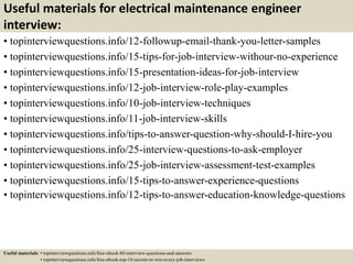 Useful materials for electrical maintenance engineer
interview:
• topinterviewquestions.info/12-followup-email-thank-you-letter-samples
• topinterviewquestions.info/15-tips-for-job-interview-withour-no-experience
• topinterviewquestions.info/15-presentation-ideas-for-job-interview
• topinterviewquestions.info/12-job-interview-role-play-examples
• topinterviewquestions.info/10-job-interview-techniques
• topinterviewquestions.info/11-job-interview-skills
• topinterviewquestions.info/tips-to-answer-question-why-should-I-hire-you
• topinterviewquestions.info/25-interview-questions-to-ask-employer
• topinterviewquestions.info/25-job-interview-assessment-test-examples
• topinterviewquestions.info/15-tips-to-answer-experience-questions
• topinterviewquestions.info/12-tips-to-answer-education-knowledge-questions
Useful materials: • topinterviewquestions.info/free-ebook-80-interview-questions-and-answers
• topinterviewquestions.info/free-ebook-top-18-secrets-to-win-every-job-interviews
 