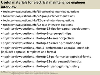 Useful materials for electrical maintenance engineer
interview:
• topinterviewquestions.info/15-screening-interview-questions
• topinterviewquestions.info/22-group-interview-questions
• topinterviewquestions.info/22-panel-interview-questions
• topinterviewquestions.info/22-case-interview-questions
• topinterviewquestions.info/top-12-tips-for-career-development
• topinterviewquestions.info/top-9-career-path-tips
• topinterviewquestions.info/top-14-career-objectives
• topinterviewquestions.info/top-12-career-promotion-tips
• topinterviewquestions.info/11-performance-appraisal-methods
(includes appraisal templates and forms)
• topinterviewquestions.info/top-28-performance-appraisal-forms
• topinterviewquestions.info/top-12-salary-negotiation-tips
• topinterviewquestions.info/top-9-tips-to-get-high-salary
Useful materials: • topinterviewquestions.info/free-ebook-80-interview-questions-and-answers
• topinterviewquestions.info/free-ebook-top-18-secrets-to-win-every-job-interviews
 