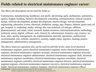 Fields related to electrical maintenance engineer career:
The above job description can be used for fields as:
Construction, manufacturing, healthcare, non profit, advertising, agile, architecture, automotive,
agency, budget, building, business development, consulting, communication, clinical research,
design, software development, product development, interior design, web development,
engineering, education, events, electrical, exhibition, energy, ngo, finance, fashion, green card, oil
gas, hospital, it, marketing, media, mining, nhs, non technical, oil and gas, offshore,
pharmaceutical, real estate, retail, research, human resources, telecommunications, technology,
technical, senior, digital, software, web, clinical, hr, infrastructure, business, erp, creative, ict,
hvac, sales, quality management, uk, implementation, network, operations, architectural,
environmental, crm, website, interactive, security, supply chain, logistics, training, project
management, administrative management…
The above interview questions also can be used for job title levels: entry level electrical
maintenance engineer, junior electrical maintenance engineer, senior electrical maintenance
engineer, electrical maintenance engineer assistant, electrical maintenance engineer associate,
electrical maintenance engineer administrator, electrical maintenance engineer clerk, electrical
maintenance engineer coordinator, electrical maintenance engineer consultant, electrical
maintenance engineer controller, electrical maintenance engineer director, electrical maintenance
engineer engineer, electrical maintenance engineer executive, electrical maintenance engineer
leader, electrical maintenance engineer manager, electrical maintenance engineer officer,
electrical maintenance engineer specialist, electrical maintenance engineer supervisor, VPUseful materials: • topinterviewquestions.info/free-ebook-80-interview-questions-and-answers
• topinterviewquestions.info/free-ebook-top-18-secrets-to-win-every-job-interviews
 