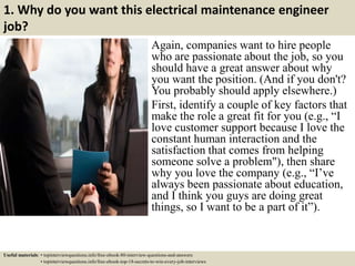 1. Why do you want this electrical maintenance engineer
job?
Again, companies want to hire people
who are passionate about the job, so you
should have a great answer about why
you want the position. (And if you don't?
You probably should apply elsewhere.)
First, identify a couple of key factors that
make the role a great fit for you (e.g., “I
love customer support because I love the
constant human interaction and the
satisfaction that comes from helping
someone solve a problem"), then share
why you love the company (e.g., “I’ve
always been passionate about education,
and I think you guys are doing great
things, so I want to be a part of it”).
Useful materials: • topinterviewquestions.info/free-ebook-80-interview-questions-and-answers
• topinterviewquestions.info/free-ebook-top-18-secrets-to-win-every-job-interviews
 