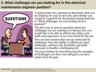 3. What challenges are you looking for in this electrical
maintenance engineer position?
A typical interview question to determine what you
are looking for your in next job, and whether you
would be a good fit for the position being hired for,
is "What challenges are you looking for in a
position?"
The best way to answer questions about the
challenges you are seeking is to discuss how you
would like to be able to effectively utilize your
skills and experience if you were hired for the job.
You can also mention that you are motivated by
challenges, have the ability to effectively meet
challenges, and have the flexibility and skills
necessary to handle a challenging job.
You can continue by describing specific examples
of challenges you have met and goals you have
achieved in the past.
Useful materials: • topinterviewquestions.info/free-ebook-80-interview-questions-and-answers
• topinterviewquestions.info/free-ebook-top-18-secrets-to-win-every-job-interviews
 