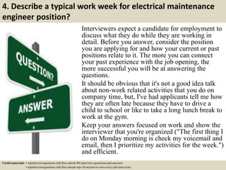 4. Describe a typical work week for electrical maintenance
engineer position?
Interviewers expect a candidate for employment to
discuss what they do while they are working in
detail. Before you answer, consider the position
you are applying for and how your current or past
positions relate to it. The more you can connect
your past experience with the job opening, the
more successful you will be at answering the
questions.
It should be obvious that it's not a good idea talk
about non-work related activities that you do on
company time, but, I've had applicants tell me how
they are often late because they have to drive a
child to school or like to take a long lunch break to
work at the gym.
Keep your answers focused on work and show the
interviewer that you're organized ("The first thing I
do on Monday morning is check my voicemail and
email, then I prioritize my activities for the week.")
and efficient.
Useful materials: • topinterviewquestions.info/free-ebook-80-interview-questions-and-answers
• topinterviewquestions.info/free-ebook-top-18-secrets-to-win-every-job-interviews
 