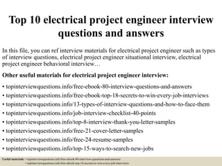 Top 10 electrical project engineer interview
questions and answers
In this file, you can ref interview materials for electrical project engineer such as types
of interview questions, electrical project engineer situational interview, electrical
project engineer behavioral interview…
Other useful materials for electrical project engineer interview:
• topinterviewquestions.info/free-ebook-80-interview-questions-and-answers
• topinterviewquestions.info/free-ebook-top-18-secrets-to-win-every-job-interviews
• topinterviewquestions.info/13-types-of-interview-questions-and-how-to-face-them
• topinterviewquestions.info/job-interview-checklist-40-points
• topinterviewquestions.info/top-8-interview-thank-you-letter-samples
• topinterviewquestions.info/free-21-cover-letter-samples
• topinterviewquestions.info/free-24-resume-samples
• topinterviewquestions.info/top-15-ways-to-search-new-jobs
Useful materials: • topinterviewquestions.info/free-ebook-80-interview-questions-and-answers
• topinterviewquestions.info/free-ebook-top-18-secrets-to-win-every-job-interviews
 