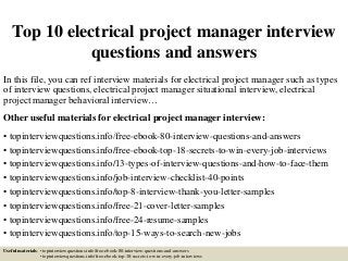 Top 10 electrical project manager interview
questions and answers
In this file, you can ref interview materials for electrical project manager such as types
of interview questions, electrical project manager situational interview, electrical
project manager behavioral interview…
Other useful materials for electrical project manager interview:
• topinterviewquestions.info/free-ebook-80-interview-questions-and-answers
• topinterviewquestions.info/free-ebook-top-18-secrets-to-win-every-job-interviews
• topinterviewquestions.info/13-types-of-interview-questions-and-how-to-face-them
• topinterviewquestions.info/job-interview-checklist-40-points
• topinterviewquestions.info/top-8-interview-thank-you-letter-samples
• topinterviewquestions.info/free-21-cover-letter-samples
• topinterviewquestions.info/free-24-resume-samples
• topinterviewquestions.info/top-15-ways-to-search-new-jobs
Useful materials: • topinterviewquestions.info/free-ebook-80-interview-questions-and-answers
• topinterviewquestions.info/free-ebook-top-18-secrets-to-win-every-job-interviews
 