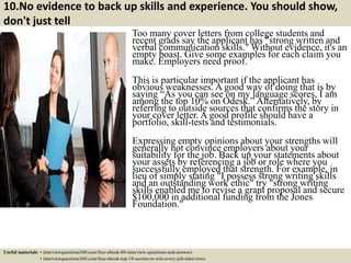 10.No evidence to back up skills and experience. You should show,
don't just tell
Too many cover letters from college students and
recent grads say the applicant has "strong written and
verbal communication skills." Without evidence, it's an
empty boast. Give some examples for each claim you
make. Employers need proof.
This is particular important if the applicant has
obvious weaknesses. A good way of doing that is by
saying “As you can see on my language scores, I am
among the top 10% on Odesk.” Alternatively, by
referring to outside sources that confirms the story in
your cover letter. A good profile should have a
portfolio, skill-tests and testimonials.
Expressing empty opinions about your strengths will
generally not convince employers about your
suitability for the job. Back up your statements about
your assets by referencing a job or role where you
successfully employed that strength. For example, in
lieu of simply stating "I possess strong writing skills
and an outstanding work ethic" try "strong writing
skills enabled me to revise a grant proposal and secure
$100,000 in additional funding from the Jones
Foundation."
Useful materials: • interviewquestions360.com/free-ebook-80-interview-questions-and-answers
• interviewquestions360.com/free-ebook-top-18-secrets-to-win-every-job-interviews
 