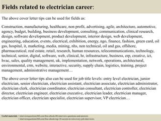 Fields related to electrician career:
The above cover letter tips can be used for fields as:
Construction, manufacturing, healthcare, non profit, advertising, agile, architecture, automotive,
agency, budget, building, business development, consulting, communication, clinical research,
design, software development, product development, interior design, web development,
engineering, education, events, electrical, exhibition, energy, ngo, finance, fashion, green card, oil
gas, hospital, it, marketing, media, mining, nhs, non technical, oil and gas, offshore,
pharmaceutical, real estate, retail, research, human resources, telecommunications, technology,
technical, senior, digital, software, web, clinical, hr, infrastructure, business, erp, creative, ict,
hvac, sales, quality management, uk, implementation, network, operations, architectural,
environmental, crm, website, interactive, security, supply chain, logistics, training, project
management, administrative management…
The above cover letter tips also can be used for job title levels: entry level electrician, junior
electrician, senior electrician, electrician assistant, electrician associate, electrician administrator,
electrician clerk, electrician coordinator, electrician consultant, electrician controller, electrician
director, electrician engineer, electrician executive, electrician leader, electrician manager,
electrician officer, electrician specialist, electrician supervisor, VP electrician…
Useful materials: • interviewquestions360.com/free-ebook-80-interview-questions-and-answers
• interviewquestions360.com/free-ebook-top-18-secrets-to-win-every-job-interviews
 