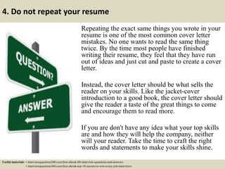 4. Do not repeat your resume
Repeating the exact same things you wrote in your
resume is one of the most common cover letter
mistakes. No one wants to read the same thing
twice. By the time most people have finished
writing their resume, they feel that they have run
out of ideas and just cut and paste to create a cover
letter.
Instead, the cover letter should be what sells the
reader on your skills. Like the jacket-cover
introduction to a good book, the cover letter should
give the reader a taste of the great things to come
and encourage them to read more.
If you are don't have any idea what your top skills
are and how they will help the company, neither
will your reader. Take the time to craft the right
words and statements to make your skills shine.
Useful materials: • interviewquestions360.com/free-ebook-80-interview-questions-and-answers
• interviewquestions360.com/free-ebook-top-18-secrets-to-win-every-job-interviews
 
