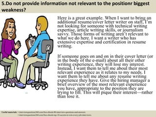 5.Do not provide information not relevant to the positionr biggest
weakness?
Here is a great example. When I want to bring an
additional resume/cover letter writer on staff, I’m
not looking for someone with technical writing
expertise, article writing skills, or journalism
savvy. Those forms of writing aren’t relevant to
what we do here. I want a writer who has
extensive expertise and certification in resume
writing.
If someone goes on and on in their cover letter (or
in the body of the e-mail) about all their other
writing experience, they will lose my interest.
Instead, I want them to tell me about their most
relevant experience as it relates to my needs. I
want them to tell me about any resume writing
experience they have. Give the hiring manager a
brief overview of the most relevant experience
you have, appropriate to the position they are
trying to fill. This will pique their interest—rather
than lose it.
Useful materials: • interviewquestions360.com/free-ebook-80-interview-questions-and-answers
• interviewquestions360.com/free-ebook-top-18-secrets-to-win-every-job-interviews
 