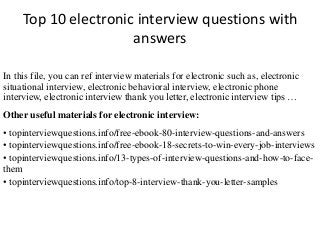 Top 10 electronic interview questions with 
answers 
In this file, you can ref interview materials for electronic such as, electronic 
situational interview, electronic behavioral interview, electronic phone 
interview, electronic interview thank you letter, electronic interview tips … 
Other useful materials for electronic interview: 
• topinterviewquestions.info/free-ebook-80-interview-questions-and-answers 
• topinterviewquestions.info/free-ebook-18-secrets-to-win-every-job-interviews 
• topinterviewquestions.info/13-types-of-interview-questions-and-how-to-face-them 
• topinterviewquestions.info/top-8-interview-thank-you-letter-samples 
 