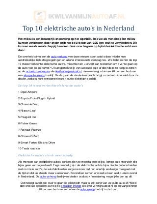 Top 10 elektrische auto's in Nederland
Het milieu is een belangrijk onderwerp op het ogenblik, hoe we als mensheid het milieu
kunnen verbeteren door onder anderen de uitstoot van CO2 een stuk te verminderen. Dit
kunnen we als maatschappij bereiken door over te gaan op hybride/elektrische auto's en
door.

De overheid stimuleert de auto verkoop van deze nieuwe soort auto's door middel van
aantrekkelijke belasting regelingen en allerlei interessante campagnes . We hebben hier de top
10 meest verkochte elektrische auto's, misschien zit u er zelf aan te denken om over te gaan op
de auto van de toekomst? U kunt gemakkelijk van uw oude auto af door deze te koop te zetten
op de occasion verkopen site ikwilvanmijnautoaf.nl, dan ontvangt u binnen 48 uur een bod van
een sloopauto inkoop bedrijf. De dag van de sleuteloverdracht krijgt u contant uitbetaald door de
dealer, zodat u kunt investeren in uw nieuwe elektrische bolide.

De top 10 meest verkochte elektrische auto's

1-Opel Ampera

2-Toyota Pruis Plug-In Hybrid

3-Chevrolet Volt

4-Nissan Leaf

5-Peugeot Ion

6-Fisker Karma

7-Renault Fluenze

8-Citroen C-Zero

9-Smart Fortwo Electric Drive

10-Tesla roadster

Elektrische auto's steeds meer trendy

Als mensen aan elektrische auto's denken zien ze meestal een lelijke, lompe auto voor zich die
bijna geen vermogen heeft. Tegenwoordig zijn de elektrische auto's bijna niet te onderscheiden
met normale auto's, de autofabrikanten zorgen ervoor dat hun uiterlijk en design meegaat met
de tijd en dat ze steeds meer aankunnen. Bovendien komen er steeds meer laad punten overal
in Nederland. De auto verkoop bedrijven bieden vaak ook financiering mogelijkheden op dit

 Overweegt u zelf ook over te gaan op elektrisch maar u wilt eerst van uw oude auto af? Meld
 dan snel uw occasion aan op de occasion inkoop site ikwilvanmijnautoaf.nl en ontvang binnen
               48 uur een bod van een erkende auto inkoop bedrijf in de buurt.
 