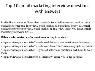 Top 10 email marketing interview questions 
with answers 
In this file, you can ref interview materials for email marketing such as, email 
marketing situational interview, email marketing behavioral interview, email 
marketing phone interview, email marketing interview thank you letter, email 
marketing interview tips … 
Other useful materials for email marketing interview: 
• topinterviewquestions.info/free-ebook-80-interview-questions-and-answers 
• topinterviewquestions.info/free-ebook-18-secrets-to-win-every-job-interviews 
• topinterviewquestions.info/13-types-of-interview-questions-and-how-to-face-them 
• topinterviewquestions.info/top-8-interview-thank-you-letter-samples 
 