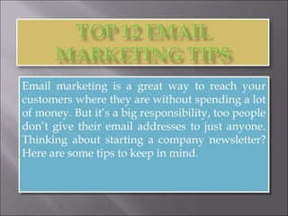Email marketing is a great way to reach your
customers where they are without spending a lot
of money. But it’s a big responsibility, too people
don’t give their email addresses to just anyone.
Thinking about starting a company newsletter?
Here are some tips to keep in mind.
Email marketing is a great way to reach your
customers where they are without spending a lot
of money. But it’s a big responsibility, too people
don’t give their email addresses to just anyone.
Thinking about starting a company newsletter?
Here are some tips to keep in mind.
 