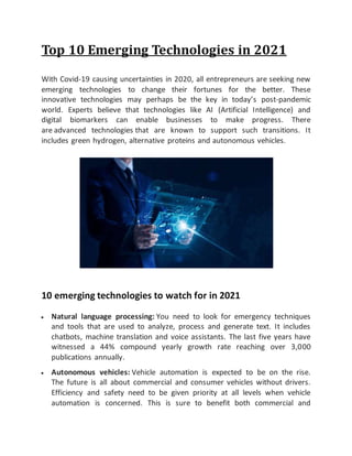 Top 10 Emerging Technologies in 2021
With Covid-19 causing uncertainties in 2020, all entrepreneurs are seeking new
emerging technologies to change their fortunes for the better. These
innovative technologies may perhaps be the key in today’s post-pandemic
world. Experts believe that technologies like AI (Artificial Intelligence) and
digital biomarkers can enable businesses to make progress. There
are advanced technologies that are known to support such transitions. It
includes green hydrogen, alternative proteins and autonomous vehicles.
10 emerging technologies to watch for in 2021
 Natural language processing: You need to look for emergency techniques
and tools that are used to analyze, process and generate text. It includes
chatbots, machine translation and voice assistants. The last five years have
witnessed a 44% compound yearly growth rate reaching over 3,000
publications annually.
 Autonomous vehicles: Vehicle automation is expected to be on the rise.
The future is all about commercial and consumer vehicles without drivers.
Efficiency and safety need to be given priority at all levels when vehicle
automation is concerned. This is sure to benefit both commercial and
 