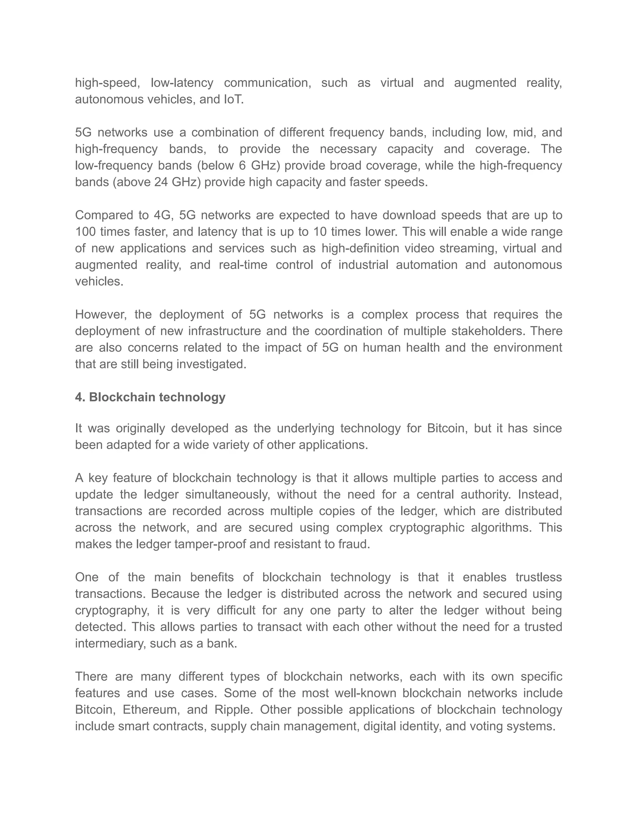 high-speed, low-latency communication, such as virtual and augmented reality,
autonomous vehicles, and IoT.
5G networks use a combination of different frequency bands, including low, mid, and
high-frequency bands, to provide the necessary capacity and coverage. The
low-frequency bands (below 6 GHz) provide broad coverage, while the high-frequency
bands (above 24 GHz) provide high capacity and faster speeds.
Compared to 4G, 5G networks are expected to have download speeds that are up to
100 times faster, and latency that is up to 10 times lower. This will enable a wide range
of new applications and services such as high-definition video streaming, virtual and
augmented reality, and real-time control of industrial automation and autonomous
vehicles.
However, the deployment of 5G networks is a complex process that requires the
deployment of new infrastructure and the coordination of multiple stakeholders. There
are also concerns related to the impact of 5G on human health and the environment
that are still being investigated.
4. Blockchain technology
It was originally developed as the underlying technology for Bitcoin, but it has since
been adapted for a wide variety of other applications.
A key feature of blockchain technology is that it allows multiple parties to access and
update the ledger simultaneously, without the need for a central authority. Instead,
transactions are recorded across multiple copies of the ledger, which are distributed
across the network, and are secured using complex cryptographic algorithms. This
makes the ledger tamper-proof and resistant to fraud.
One of the main benefits of blockchain technology is that it enables trustless
transactions. Because the ledger is distributed across the network and secured using
cryptography, it is very difficult for any one party to alter the ledger without being
detected. This allows parties to transact with each other without the need for a trusted
intermediary, such as a bank.
There are many different types of blockchain networks, each with its own specific
features and use cases. Some of the most well-known blockchain networks include
Bitcoin, Ethereum, and Ripple. Other possible applications of blockchain technology
include smart contracts, supply chain management, digital identity, and voting systems.
 