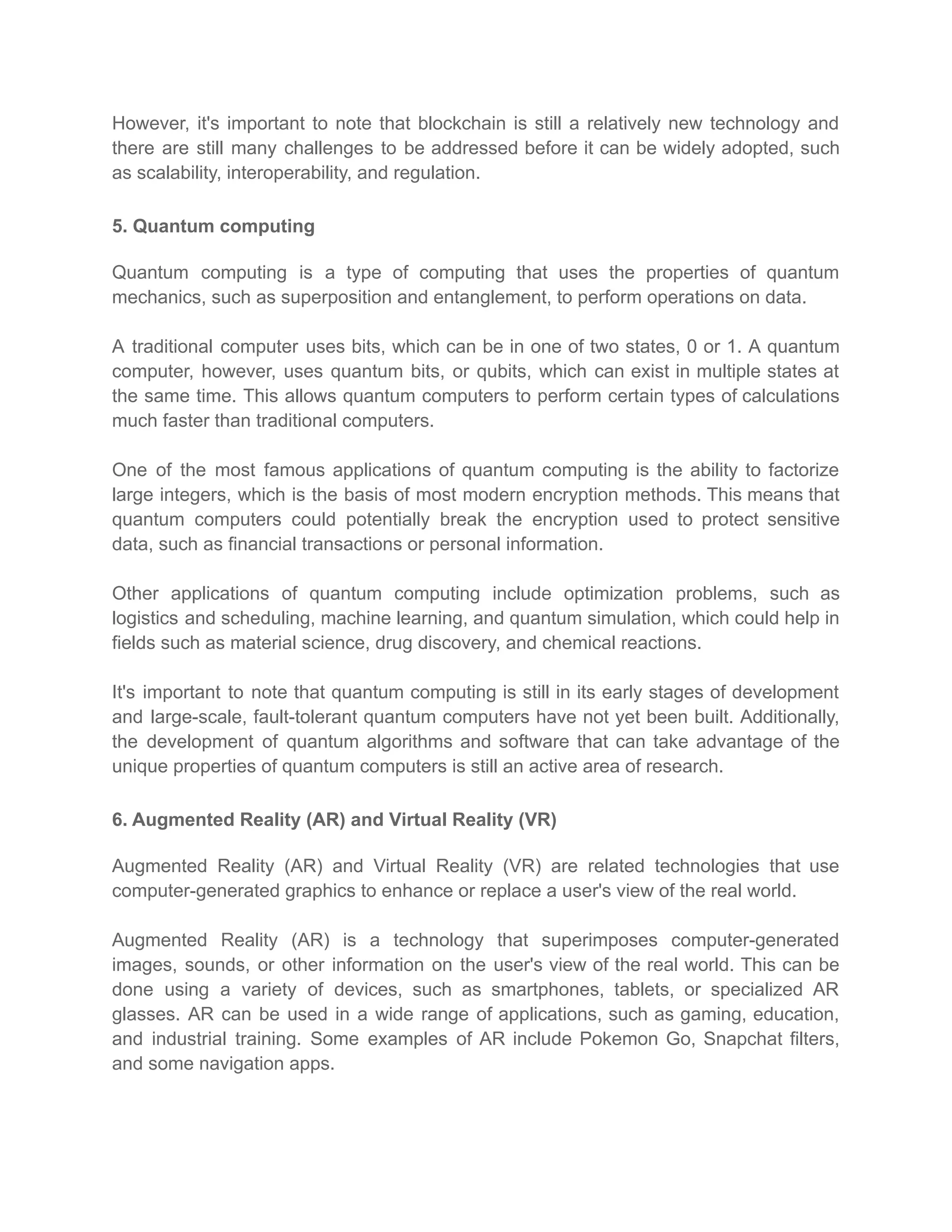 However, it's important to note that blockchain is still a relatively new technology and
there are still many challenges to be addressed before it can be widely adopted, such
as scalability, interoperability, and regulation.
5. Quantum computing
Quantum computing is a type of computing that uses the properties of quantum
mechanics, such as superposition and entanglement, to perform operations on data.
A traditional computer uses bits, which can be in one of two states, 0 or 1. A quantum
computer, however, uses quantum bits, or qubits, which can exist in multiple states at
the same time. This allows quantum computers to perform certain types of calculations
much faster than traditional computers.
One of the most famous applications of quantum computing is the ability to factorize
large integers, which is the basis of most modern encryption methods. This means that
quantum computers could potentially break the encryption used to protect sensitive
data, such as financial transactions or personal information.
Other applications of quantum computing include optimization problems, such as
logistics and scheduling, machine learning, and quantum simulation, which could help in
fields such as material science, drug discovery, and chemical reactions.
It's important to note that quantum computing is still in its early stages of development
and large-scale, fault-tolerant quantum computers have not yet been built. Additionally,
the development of quantum algorithms and software that can take advantage of the
unique properties of quantum computers is still an active area of research.
6. Augmented Reality (AR) and Virtual Reality (VR)
Augmented Reality (AR) and Virtual Reality (VR) are related technologies that use
computer-generated graphics to enhance or replace a user's view of the real world.
Augmented Reality (AR) is a technology that superimposes computer-generated
images, sounds, or other information on the user's view of the real world. This can be
done using a variety of devices, such as smartphones, tablets, or specialized AR
glasses. AR can be used in a wide range of applications, such as gaming, education,
and industrial training. Some examples of AR include Pokemon Go, Snapchat filters,
and some navigation apps.
 